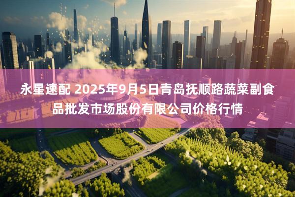 永星速配 2025年9月5日青岛抚顺路蔬菜副食品批发市场股份有限公司价格行情