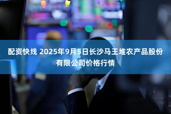 配资快线 2025年9月5日长沙马王堆农产品股份有限公司价格行情