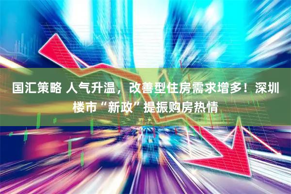 国汇策略 人气升温，改善型住房需求增多！深圳楼市“新政”提振购房热情