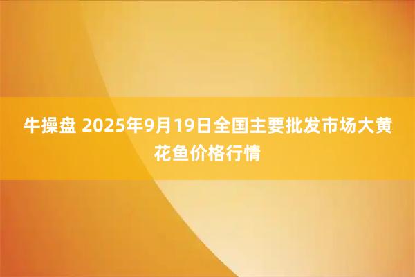 牛操盘 2025年9月19日全国主要批发市场大黄花鱼价格行情