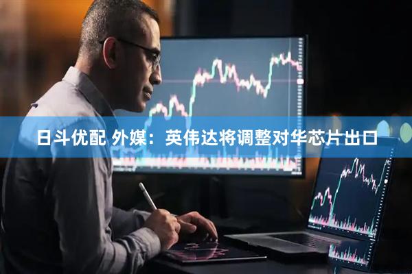 日斗优配 外媒：英伟达将调整对华芯片出口