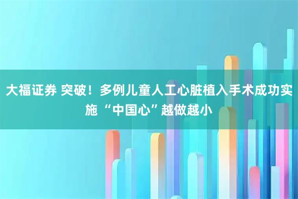 大福证券 突破！多例儿童人工心脏植入手术成功实施 “中国心”越做越小