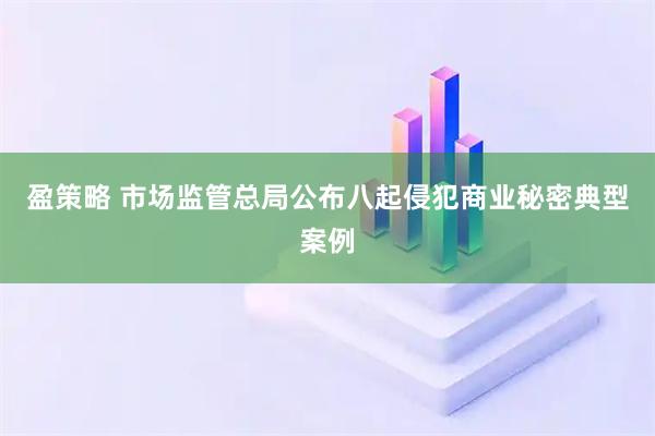 盈策略 市场监管总局公布八起侵犯商业秘密典型案例