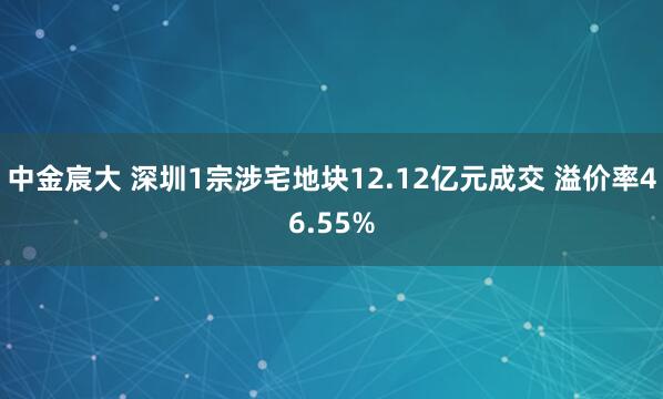 中金宸大 深圳1宗涉宅地块12.12亿元成交 溢价率46.55%