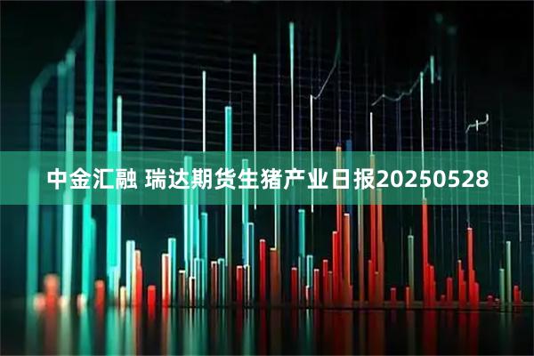 中金汇融 瑞达期货生猪产业日报20250528
