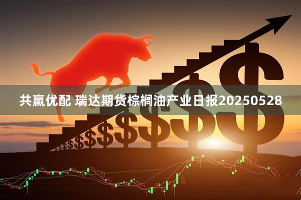 共赢优配 瑞达期货棕榈油产业日报20250528