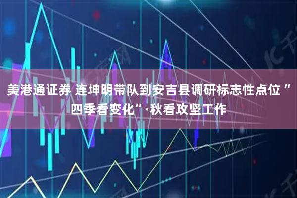 美港通证券 连坤明带队到安吉县调研标志性点位“四季看变化”·秋看攻坚工作
