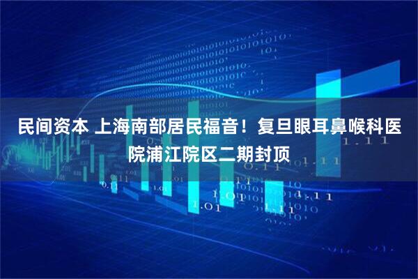 民间资本 上海南部居民福音！复旦眼耳鼻喉科医院浦江院区二期封顶