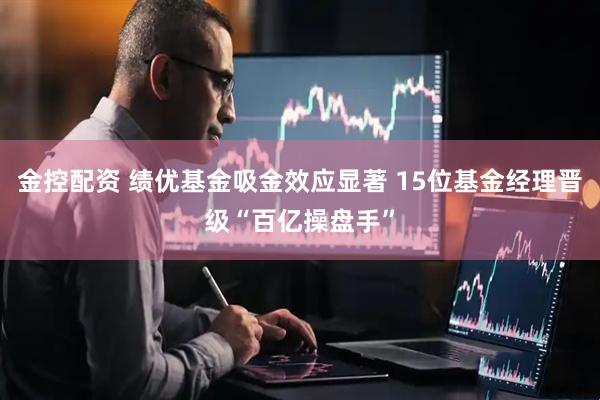 金控配资 绩优基金吸金效应显著 15位基金经理晋级“百亿操盘手”