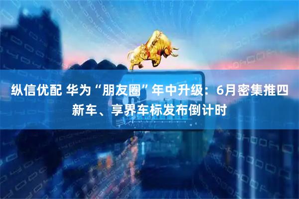 纵信优配 华为“朋友圈”年中升级:6月密集推四新车、享界车标发布倒计时