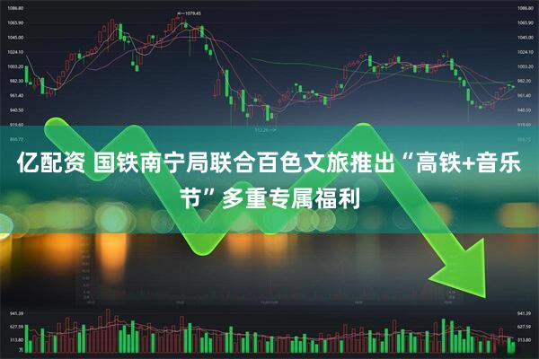 亿配资 国铁南宁局联合百色文旅推出“高铁+音乐节”多重专属福利