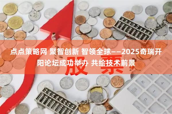 点点策略网 聚智创新 智领全球——2025奇瑞开阳论坛成功举办 共绘技术前景