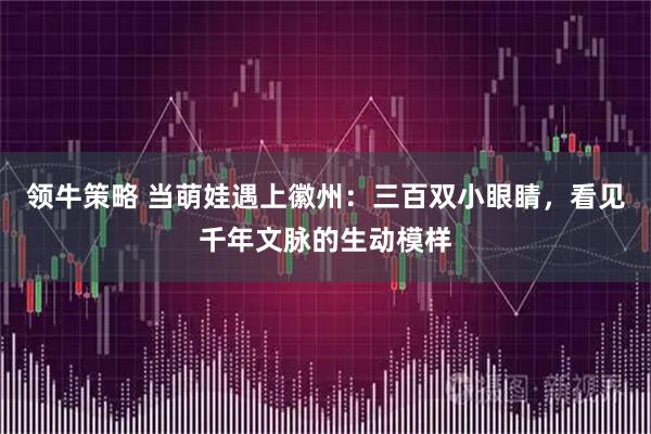 领牛策略 当萌娃遇上徽州:三百双小眼睛,看见千年文脉的生动模样