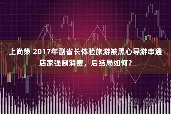 上尚策 2017年副省长体验旅游被黑心导游串通店家强制消费,后结局如何?