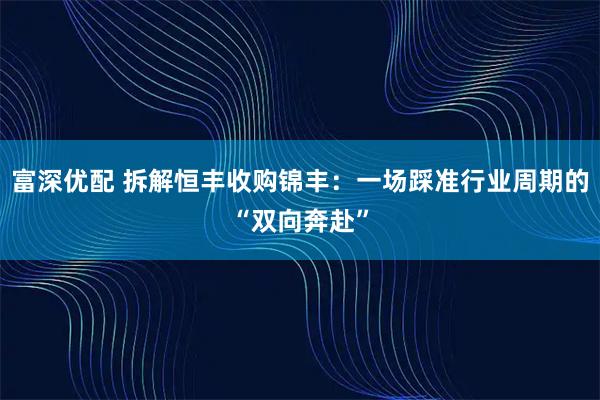 富深优配 拆解恒丰收购锦丰：一场踩准行业周期的“双向奔赴”