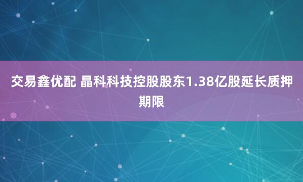 交易鑫优配 晶科科技控股股东1.38亿股延长质押期限