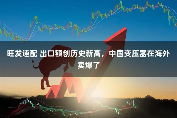 旺发速配 出口额创历史新高，中国变压器在海外卖爆了