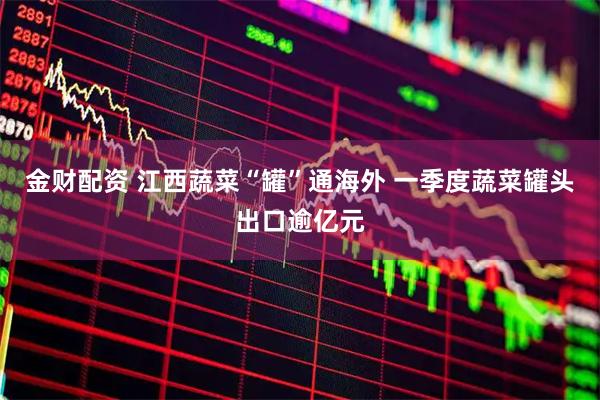 金财配资 江西蔬菜“罐”通海外 一季度蔬菜罐头出口逾亿元
