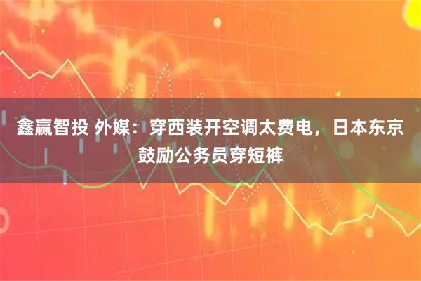 鑫赢智投 外媒：穿西装开空调太费电，日本东京鼓励公务员穿短裤