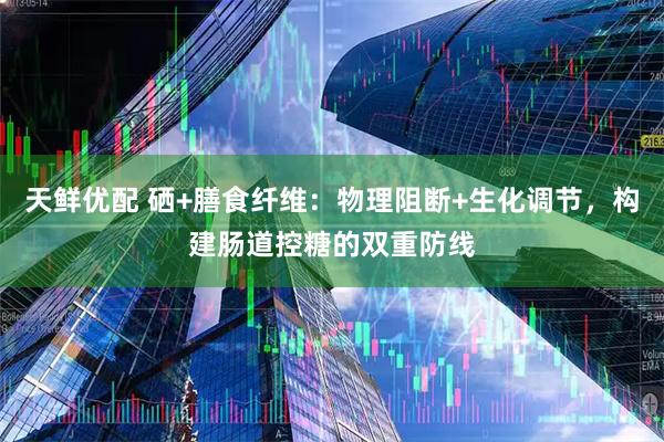 天鲜优配 硒+膳食纤维：物理阻断+生化调节，构建肠道控糖的双重防线