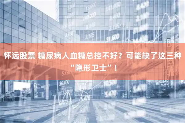 怀远股票 糖尿病人血糖总控不好？可能缺了这三种“隐形卫士”！